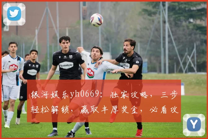 银河娱乐yh0669：独家攻略，三步轻松解锁，赢取丰厚奖金，必看攻略