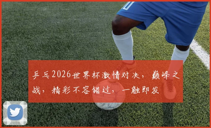 乒乓2026世界杯激情对决，巅峰之战，精彩不容错过，一触即发