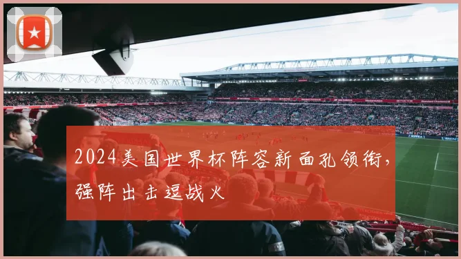 2024美国世界杯阵容新面孔领衔，强阵出击逗战火