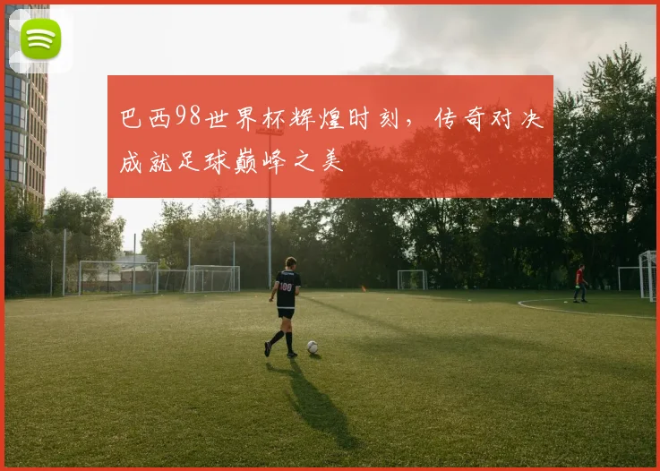 巴西98世界杯辉煌时刻，传奇对决成就足球巅峰之美