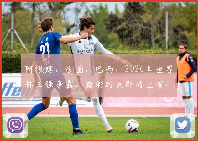 阿根廷、法国、巴西，2026年世界杯三强争霸，精彩对决即将上演，