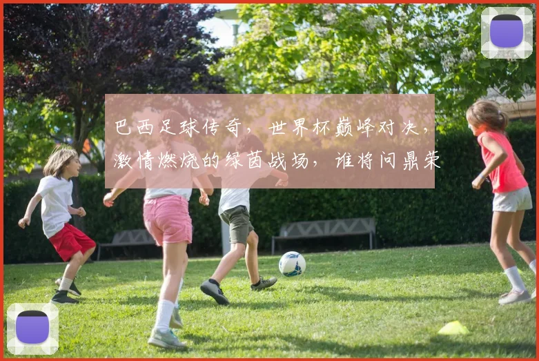 巴西足球传奇，世界杯巅峰对决，激情燃烧的绿茵战场，谁将问鼎荣耀