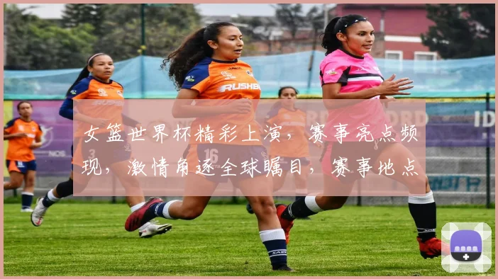 女篮世界杯精彩上演，赛事亮点频现，激情角逐全球瞩目，赛事地点悬念揭晓，敬请关注