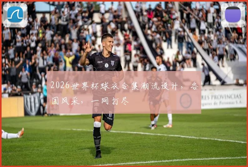 2026世界杯球衣合集潮流设计，各国风采，一网打尽