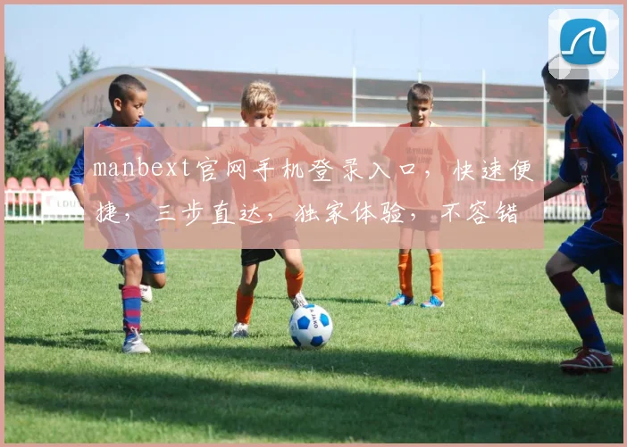 manbext官网手机登录入口，快速便捷，三步直达，独家体验，不容错过，一触即达